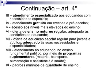 Continuação – art. 4º
III – atendimento especializado aos educandos com
necessidades especiais;
IV - atendimento gratuito em creches e pré-escolas;
V - acesso aos níveis mais elevados do ensino;
VI - oferta de ensino noturno regular, adequado às
condições do educando;
VII - oferta de educação escolar regular para jovens e
adultos, adequado às suas necessidades e
disponibilidades;
VIII - atendimento ao educando, no ensino
fundamental público, por meio de programas
suplementares (material, transporte,
alimentação e assistência à saúde);
IX - padrões mínimos de qualidade de ensino.
 