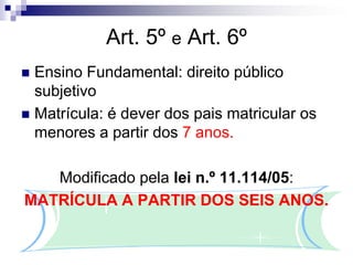 Art. 5º e Art. 6º
 Ensino Fundamental: direito público
subjetivo
 Matrícula: é dever dos pais matricular os
menores a partir dos 7 anos.
Modificado pela lei n.º 11.114/05:
MATRÍCULA A PARTIR DOS SEIS ANOS.
 