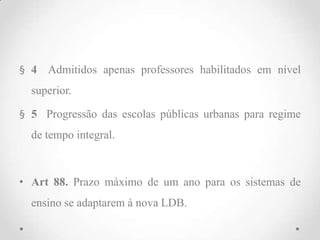 § 4 Admitidos apenas professores habilitados em nível
superior.
§ 5 Progressão das escolas públicas urbanas para regime
de tempo integral.
• Art 88. Prazo máximo de um ano para os sistemas de
ensino se adaptarem à nova LDB.
 