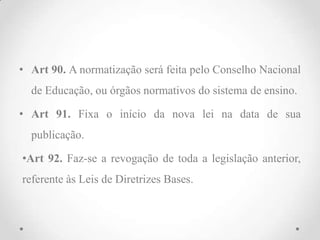 • Art 90. A normatização será feita pelo Conselho Nacional
de Educação, ou órgãos normativos do sistema de ensino.
• Art 91. Fixa o início da nova lei na data de sua
publicação.
•Art 92. Faz-se a revogação de toda a legislação anterior,
referente às Leis de Diretrizes Bases.
 