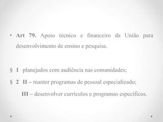 • Art 79. Apoio técnico e financeiro da União para
desenvolvimento de ensino e pesquisa.
§ 1 planejados com audiência nas comunidades;
§ 2 II – manter programas de pessoal especializado;
III – desenvolver currículos e programas específicos.
 