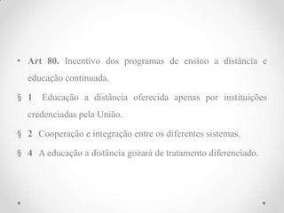 • Art 80. Incentivo dos programas de ensino a distância e
educação continuada.
§ 1 Educação a distância oferecida apenas por instituições
credenciadas pela União.
§ 2 Cooperação e integração entre os diferentes sistemas.
§ 4 A educação a distância gozará de tratamento diferenciado.
 