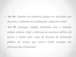 • Art 84. Funções de monitoria podem ser realizadas por
discentes, conforme seu rendimento e plano de estudo.
• Art 85. Qualquer cidadão habilitado com a titulação
própria poderá exigir a abertura de concurso público de
provas e títulos para cargo de docente de instituição
pública de ensino que estiver sendo ocupado por
professor não concursado.
 