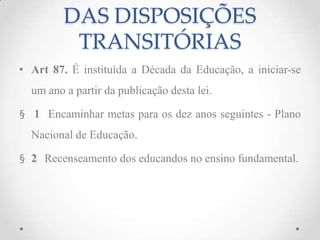 DAS DISPOSIÇÕES
TRANSITÓRIAS
• Art 87. É instituída a Década da Educação, a iniciar-se
um ano a partir da publicação desta lei.
§ 1 Encaminhar metas para os dez anos seguintes - Plano
Nacional de Educação.
§ 2 Recenseamento dos educandos no ensino fundamental.
 