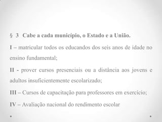 § 3 Cabe a cada município, o Estado e a União.
I – matricular todos os educandos dos seis anos de idade no
ensino fundamental;
II - prover cursos presenciais ou a distância aos jovens e
adultos insuficientemente escolarizado;
III – Cursos de capacitação para professores em exercício;
IV – Avaliação nacional do rendimento escolar
 