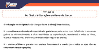 II - educação infantil gratuita às crianças de até 5 (cinco) anos de idade;
III - atendimento educacional especializado gratuito aos educandos com deficiência, transtornos
globais do desenvolvimento e altas habilidades ou superdotação, transversal a todos os níveis,
etapas e modalidades, preferencialmente na rede regular de ensino;
IV - acesso público e gratuito aos ensinos fundamental e médio para todos os que não os
concluíram na idade própria;
TÍTULO III
Do Direito à Educação e do Dever de Educar
 