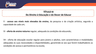 V - acesso aos níveis mais elevados do ensino, da pesquisa e da criação artística, segundo a
capacidade de cada um;
VI - oferta de ensino noturno regular, adequado às condições do educando;
VII - oferta de educação escolar regular para jovens e adultos, com características e modalidades
adequadas às suas necessidades e disponibilidades, garantindo-se aos que forem trabalhadores as
condições de acesso e permanência na escola;
TÍTULO III
Do Direito à Educação e do Dever de Educar
 