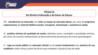VIII - atendimento ao educando, em todas as etapas da educação básica, por meio de programas
suplementares de material didático-escolar, transporte, alimentação e assistência à saúde;
IX - padrões mínimos de qualidade de ensino, definidos como a variedade e quantidade mínimas,
por aluno, de insumos indispensáveis ao desenvolvimento do processo de ensino-aprendizagem;
X – vaga na escola pública de educação infantil ou de ensino fundamental mais próxima de sua
residência a toda criança a partir do dia em que completar 4 (quatro) anos de idade.
TÍTULO III
Do Direito à Educação e do Dever de Educar
 