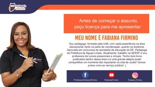 Antes de começar o assunto,
peço licença para me apresentar:
Sou pedagoga, formada pela UnB, com vasta experiência na área
educacional, tanto na parte de coordenação, quanto na docência.
Aprovada em concursos da secretaria de educação do DF, Pedagoga
da Prefeitura de Águas Lindas. Atualmente, trabalho na SEEDF e sou
professora de cursos presenciais e virtuais. Tenho dois livros
publicados dentro dessa área e é uma grande alegria poder
compartilhar um momento tão importante na vida de vocês! Vamos
juntos rumo ao serviço público! :)
/ProfessoraFabianaFirmino /Fabiana_Firmino_
/FabianaFirmino
 