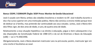 Banca: CESPE / CEBRASPE Órgão: SEDF Prova: Monitor de Gestão Educacional
José é casado com Maria; ambos são cidadãos brasileiros e residem no DF. José trabalha durante o
dia e faz curso superior em uma instituição pública. Maria não concluiu o ensino médio porque teve
de dedicar-se à família, mas pretende dar continuidade aos seus estudos. Juntos, José e Maria têm
dois filhos: Igor, de dois anos de idade, e Lara, de quatro anos de idade.
Relativamente a essa situação hipotética e ao direito à educação, julgue o item subsequente à luz
das disposições da Constituição Federal de 1988 (CF) e da Lei de Diretrizes e Bases da Educação
(LDB) — Lei n.º 9.394/1996.
Obrigatoriamente, José e Maria deveriam matricular Lara na pré-escola; porém, matricular Igor em
uma creche é facultativo ao casal.
 