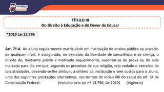 TÍTULO III
Do Direito à Educação e do Dever de Educar
Art. 7º-A Ao aluno regularmente matriculado em instituição de ensino pública ou privada,
de qualquer nível, é assegurado, no exercício da liberdade de consciência e de crença, o
direito de, mediante prévio e motivado requerimento, ausentar-se de prova ou de aula
marcada para dia em que, segundo os preceitos de sua religião, seja vedado o exercício de
tais atividades, devendo-se-lhe atribuir, a critério da instituição e sem custos para o aluno,
uma das seguintes prestações alternativas, nos termos do inciso VIII do caput do art. 5º da
Constituição Federal: (Incluído pela Lei nº 13.796, de 2019) (Vigência)
*2019 Lei 13.796
 