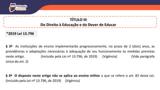 TÍTULO III
Do Direito à Educação e do Dever de Educar
§ 3º As instituições de ensino implementarão progressivamente, no prazo de 2 (dois) anos, as
providências e adaptações necessárias à adequação de seu funcionamento às medidas previstas
neste artigo. (Incluído pela Lei nº 13.796, de 2019) (Vigência) (Vide parágrafo
único do art. 2)
§ 4º O disposto neste artigo não se aplica ao ensino militar a que se refere o art. 83 desta Lei.
(Incluído pela Lei nº 13.796, de 2019) (Vigência)
*2019 Lei 13.796
 