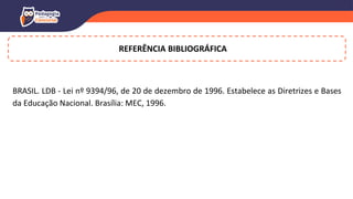 REFERÊNCIA BIBLIOGRÁFICA
BRASIL. LDB - Lei nº 9394/96, de 20 de dezembro de 1996. Estabelece as Diretrizes e Bases
da Educação Nacional. Brasília: MEC, 1996.
 