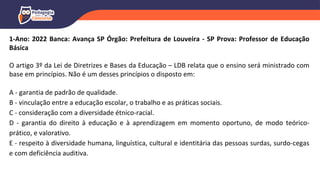 1-Ano: 2022 Banca: Avança SP Órgão: Prefeitura de Louveira - SP Prova: Professor de Educação
Básica
O artigo 3º da Lei de Diretrizes e Bases da Educação – LDB relata que o ensino será ministrado com
base em princípios. Não é um desses princípios o disposto em:
A - garantia de padrão de qualidade.
B - vinculação entre a educação escolar, o trabalho e as práticas sociais.
C - consideração com a diversidade étnico-racial.
D - garantia do direito à educação e à aprendizagem em momento oportuno, de modo teórico-
prático, e valorativo.
E - respeito à diversidade humana, linguística, cultural e identitária das pessoas surdas, surdo-cegas
e com deficiência auditiva.
 