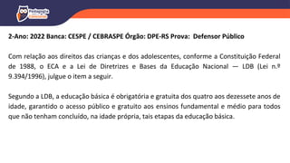 2-Ano: 2022 Banca: CESPE / CEBRASPE Órgão: DPE-RS Prova: Defensor Público
Com relação aos direitos das crianças e dos adolescentes, conforme a Constituição Federal
de 1988, o ECA e a Lei de Diretrizes e Bases da Educação Nacional — LDB (Lei n.º
9.394/1996), julgue o item a seguir.
Segundo a LDB, a educação básica é obrigatória e gratuita dos quatro aos dezessete anos de
idade, garantido o acesso público e gratuito aos ensinos fundamental e médio para todos
que não tenham concluído, na idade própria, tais etapas da educação básica.
 