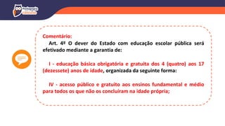 Comentário:
Art. 4º O dever do Estado com educação escolar pública será
efetivado mediante a garantia de:
I - educação básica obrigatória e gratuita dos 4 (quatro) aos 17
(dezessete) anos de idade, organizada da seguinte forma:
IV - acesso público e gratuito aos ensinos fundamental e médio
para todos os que não os concluíram na idade própria;
 