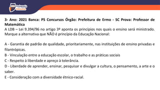 3- Ano: 2021 Banca: PS Concursos Órgão: Prefeitura de Ermo - SC Prova: Professor de
Matemática
A LDB – Lei 9.394/96 no artigo 3º aponta os princípios nos quais o ensino será ministrado.
Marque a alternativa que NÃO é princípio da Educação Nacional:
A - Garantia de padrão de qualidade, prioritariamente, nas instituições de ensino privadas e
filantrópicas.
B - Vinculação entre a educação escolar, o trabalho e as práticas sociais
C - Respeito à liberdade e apreço à tolerância.
D - Liberdade de aprender, ensinar, pesquisar e divulgar a cultura, o pensamento, a arte e o
saber.
E - Consideração com a diversidade étnico-racial.
 