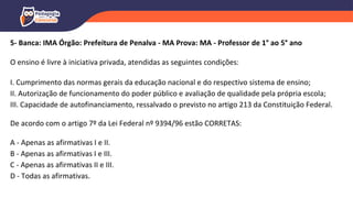 5- Banca: IMA Órgão: Prefeitura de Penalva - MA Prova: MA - Professor de 1° ao 5° ano
O ensino é livre à iniciativa privada, atendidas as seguintes condições:
I. Cumprimento das normas gerais da educação nacional e do respectivo sistema de ensino;
II. Autorização de funcionamento do poder público e avaliação de qualidade pela própria escola;
III. Capacidade de autofinanciamento, ressalvado o previsto no artigo 213 da Constituição Federal.
De acordo com o artigo 7º da Lei Federal nº 9394/96 estão CORRETAS:
A - Apenas as afirmativas I e II.
B - Apenas as afirmativas I e III.
C - Apenas as afirmativas II e III.
D - Todas as afirmativas.
 