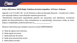 6-Ano: 2021 Banca: IDCAP Órgão: Prefeitura de Santa Leopoldina - ES Prova: Professor
Segundo a Lei nº 9.394 / 96 - Lei de Diretrizes e Base da Educação Nacional - o Estado tem o dever
com educação pública e será efetivado mediante garantia de:
"Atendimento educacional especializado gratuito aos educandos com deficiência, transtornos
globais do desenvolvimento e altas competências ou superdotação, transversal a todos os níveis,
etapas e modalidades, preferencialmente na__________________."
Marque a alternativa que completa a lacuna no texto CORRETAMENTE.
A - Rede de regime semi-intensivo.
B - Rede regular de ensino.
C - Rede particular de ensino.
D - Rede semi-presencial de ensino.
E - Rede público-privada.
 