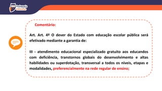 Art. Art. 4º O dever do Estado com educação escolar pública será
efetivado mediante a garantia de:
III - atendimento educacional especializado gratuito aos educandos
com deficiência, transtornos globais do desenvolvimento e altas
habilidades ou superdotação, transversal a todos os níveis, etapas e
modalidades, preferencialmente na rede regular de ensino;
Comentário:
 