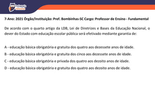 7-Ano: 2021 Órgão/Instituição: Pref. Bombinhas-SC Cargo: Professor de Ensino - Fundamental
De acordo com o quarto artigo da LDB, Lei de Diretrizes e Bases da Educação Nacional, o
dever do Estado com educação escolar pública será efetivado mediante garantia de:
A - educação básica obrigatória e gratuita dos quatro aos dezessete anos de idade.
B - educação básica obrigatória e gratuita dos cinco aos dezessete anos de idade.
C - educação básica obrigatória e privada dos quatro aos dezoito anos de idade.
D - educação básica obrigatória e gratuita dos quatro aos dezoito anos de idade.
 