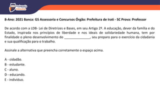 8-Ano: 2021 Banca: GS Assessoria e Concursos Órgão: Prefeitura de Irati - SC Prova: Professor
De acordo com a LDB- Lei de Diretrizes e Bases, em seu Artigo 2º. A educação, dever da família e do
Estado, inspirada nos princípios de liberdade e nos ideais de solidariedade humana, tem por
finalidade o pleno desenvolvimento do ______________, seu preparo para o exercício da cidadania
e sua qualificação para o trabalho.
Assinale a alternativa que preencha corretamente o espaço acima.
A - cidadão.
B - estudante.
C - aluno.
D - educando.
E - indivíduo.
 