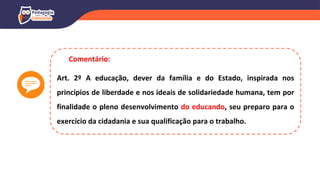Art. 2º A educação, dever da família e do Estado, inspirada nos
princípios de liberdade e nos ideais de solidariedade humana, tem por
finalidade o pleno desenvolvimento do educando, seu preparo para o
exercício da cidadania e sua qualificação para o trabalho.
Comentário:
 