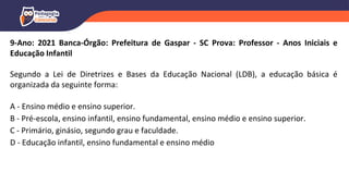 9-Ano: 2021 Banca-Órgão: Prefeitura de Gaspar - SC Prova: Professor - Anos Iniciais e
Educação Infantil
Segundo a Lei de Diretrizes e Bases da Educação Nacional (LDB), a educação básica é
organizada da seguinte forma:
A - Ensino médio e ensino superior.
B - Pré-escola, ensino infantil, ensino fundamental, ensino médio e ensino superior.
C - Primário, ginásio, segundo grau e faculdade.
D - Educação infantil, ensino fundamental e ensino médio
 