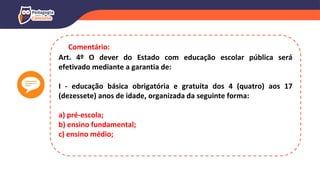 Art. 4º O dever do Estado com educação escolar pública será
efetivado mediante a garantia de:
I - educação básica obrigatória e gratuita dos 4 (quatro) aos 17
(dezessete) anos de idade, organizada da seguinte forma:
a) pré-escola;
b) ensino fundamental;
c) ensino médio;
Comentário:
 