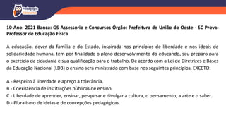 10-Ano: 2021 Banca: GS Assessoria e Concursos Órgão: Prefeitura de União do Oeste - SC Prova:
Professor de Educação Física
A educação, dever da família e do Estado, inspirada nos princípios de liberdade e nos ideais de
solidariedade humana, tem por finalidade o pleno desenvolvimento do educando, seu preparo para
o exercício da cidadania e sua qualificação para o trabalho. De acordo com a Lei de Diretrizes e Bases
da Educação Nacional (LDB) o ensino será ministrado com base nos seguintes princípios, EXCETO:
A - Respeito à liberdade e apreço à tolerância.
B - Coexistência de instituições públicas de ensino.
C - Liberdade de aprender, ensinar, pesquisar e divulgar a cultura, o pensamento, a arte e o saber.
D - Pluralismo de ideias e de concepções pedagógicas.
 