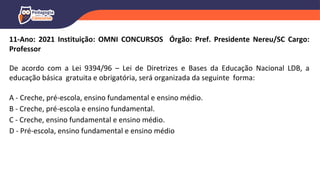 11-Ano: 2021 Instituição: OMNI CONCURSOS Órgão: Pref. Presidente Nereu/SC Cargo:
Professor
De acordo com a Lei 9394/96 – Lei de Diretrizes e Bases da Educação Nacional LDB, a
educação básica gratuita e obrigatória, será organizada da seguinte forma:
A - Creche, pré-escola, ensino fundamental e ensino médio.
B - Creche, pré-escola e ensino fundamental.
C - Creche, ensino fundamental e ensino médio.
D - Pré-escola, ensino fundamental e ensino médio
 