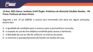 12-Ano: 2021 Banca: Instituto UniFil Órgão: Prefeitura de Marechal Cândido Rondon - PR
Prova: Professor de Anos Iniciais
Segundo o Art. 3º da LDB/96, o ensino será ministrado com base em alguns princípios,
dentre eles:
A - a igualdade de condições para o acesso e para a permanência na escola.
B - o respeito ao uso do livro didático escolhido pelos alunos e familiares.
C - a liberdade do uso ou não do uniforme no interior da escola.
D - o incentivo e acompanhamento da família nas tarefas de casa.
 