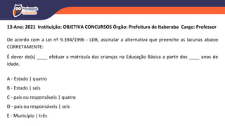 13-Ano: 2021 Instituição: OBJETIVA CONCURSOS Órgão: Prefeitura de Itaberaba Cargo: Professor
De acordo com a Lei nº 9.394/1996 - LDB, assinalar a alternativa que preenche as lacunas abaixo
CORRETAMENTE:
É dever do(s) ____ efetuar a matrícula das crianças na Educação Básica a partir dos ____ anos de
idade.
A - Estado | quatro
B - Estado | seis
C - pais ou responsáveis | quatro
D - pais ou responsáveis | seis
E - Município | três
 