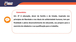 Art. 2º A educação, dever da família e do Estado, inspirada nos
princípios de liberdade e nos ideais de solidariedade humana, tem por
finalidade o pleno desenvolvimento do educando, seu preparo para o
exercício da cidadania e sua qualificação para o trabalho.
Comentário:
 