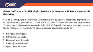 15-Ano: 2020 Banca: VUNESP Órgão: Prefeitura de Sorocaba - SP Prova: Professor de
Matemática
A Lei no 9.394/96, que estabelece as Diretrizes e Bases da Educação Nacional, dispõe no Art.
6º (Redação dada pela Lei no 12.796, de 2013) que “É dever dos pais ou responsáveis
efetuar a matrícula das crianças na educação básica”. Segundo esse mesmo artigo, cabe aos
pais ou responsáveis matricular na educação básica as crianças a partir dos
A - 2 (dois) anos de idade.
B - 3 (três) anos de idade.
C - 4 (quatro) anos de idade.
D - 5 (cinco) anos de idade.
E - 6 (seis) anos de idade.
 