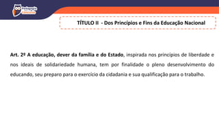 TÍTULO II - Dos Princípios e Fins da Educação Nacional
Art. 2º A educação, dever da família e do Estado, inspirada nos princípios de liberdade e
nos ideais de solidariedade humana, tem por finalidade o pleno desenvolvimento do
educando, seu preparo para o exercício da cidadania e sua qualificação para o trabalho.
 