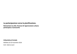 La partecipazione verso la pianificazione.
Reinventare la città. Processi di rigenerazione urbana 
partecipata a Comacchio
Urbanistica di strada
Molfetta 10‐19 novembre 2014
Arch. Valeria Leoni
 