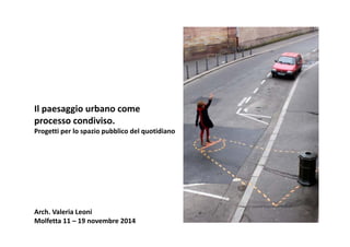 Il paesaggio urbano come 
processo condiviso.
Progetti per lo spazio pubblico del quotidiano
Arch. Valeria Leoni
Molfetta 11 – 19 novembre 2014
 