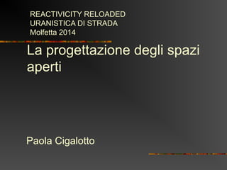 La progettazione degli spazi
aperti
Paola Cigalotto
REACTIVICITY RELOADED
URANISTICA DI STRADA
Molfetta 2014
 