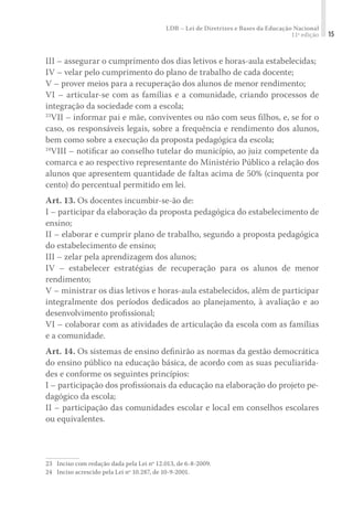 LDB – Lei de Diretrizes e Bases da Educação Nacional
11ª edição 15
III – assegurar o cumprimento dos dias letivos e horas-aula estabelecidas;
IV – velar pelo cumprimento do plano de trabalho de cada docente;
V – prover meios para a recuperação dos alunos de menor rendimento;
VI – articular-se com as famílias e a comunidade, criando processos de
integração da sociedade com a escola;
23
VII – informar pai e mãe, conviventes ou não com seus filhos, e, se for o
caso, os responsáveis legais, sobre a frequência e rendimento dos alunos,
bem como sobre a execução da proposta pedagógica da escola;
24
VIII – notiﬁcar ao conselho tutelar do município, ao juiz competente da
comarca e ao respectivo representante do Ministério Público a relação dos
alunos que apresentem quantidade de faltas acima de 50% (cinquenta por
cento) do percentual permitido em lei.
Art. 13. Os docentes incumbir-se-ão de:
I – participar da elaboração da proposta pedagógica do estabelecimento de
ensino;
II – elaborar e cumprir plano de trabalho, segundo a proposta pedagógica
do estabelecimento de ensino;
III – zelar pela aprendizagem dos alunos;
IV – estabelecer estratégias de recuperação para os alunos de menor
rendimento;
V – ministrar os dias letivos e horas-aula estabelecidos, além de participar
integralmente dos períodos dedicados ao planejamento, à avaliação e ao
desenvolvimento proﬁssional;
VI – colaborar com as atividades de articulação da escola com as famílias
e a comunidade.
Art. 14. Os sistemas de ensino deﬁnirão as normas da gestão democrática
do ensino público na educação básica, de acordo com as suas peculiarida-
des e conforme os seguintes princípios:
I – participação dos proﬁssionais da educação na elaboração do projeto pe-
dagógico da escola;
II – participação das comunidades escolar e local em conselhos escolares
ou equivalentes.
23	 Inciso com redação dada pela Lei nº 12.013, de 6-8-2009.
24	 Inciso acrescido pela Lei nº 10.287, de 10-9-2001.
 