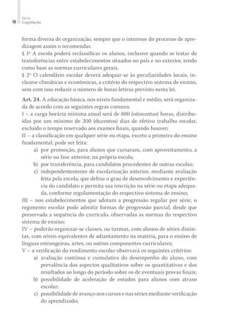 Série
Legislação18
forma diversa de organização, sempre que o interesse do processo de apre-
dizagem assim o recomendar.
§ 1º A escola poderá reclassiﬁcar os alunos, inclusive quando se tratar de
transferências entre estabelecimentos situados no país e no exterior, tendo
como base as normas curriculares gerais.
§ 2º O calendário escolar deverá adequar-se às peculiaridades locais, in-
clusive climáticas e econômicas, a critério do respectivo sistema de ensino,
sem com isso reduzir o número de horas letivas previsto nesta lei.
Art. 24. A educação básica, nos níveis fundamental e médio, será organiza-
da de acordo com as seguintes regras comuns:
I – a carga horária mínima anual será de 800 (oitocentas) horas, distribu-
ídas por um mínimo de 200 (duzentos) dias de efetivo trabalho escolar,
excluído o tempo reservado aos exames ﬁnais, quando houver;
II – a classiﬁcação em qualquer série ou etapa, exceto a primeira do ensino
fundamental, pode ser feita:
	 a)	 por promoção, para alunos que cursaram, com aproveitamento, a
série ou fase anterior, na própria escola;
	 b)	 por transferência, para candidatos procedentes de outras escolas;
	 c)	 independentemente de escolarização anterior, mediante avaliação
feita pela escola, que deﬁna o grau de desenvolvimento e experiên-
cia do candidato e permita sua inscrição na série ou etapa adequa-
da, conforme regulamentação do respectivo sistema de ensino;
III – nos estabelecimentos que adotam a progressão regular por série, o
regimento escolar pode admitir formas de progressão parcial, desde que
preservada a sequência do currículo, observadas as normas do respectivo
sistema de ensino;
IV – poderão organizar-se classes, ou turmas, com alunos de séries distin-
tas, com níveis equivalentes de adiantamento na matéria, para o ensino de
línguas estrangeiras, artes, ou outros componentes curriculares;
V – a veriﬁcação do rendimento escolar observará os seguintes critérios:
	 a)	avaliação contínua e cumulativa do desempenho do aluno, com
prevalência dos aspectos qualitativos sobre os quantitativos e dos
resultados ao longo do período sobre os de eventuais provas ﬁnais;
	 b)	possibilidade de aceleração de estudos para alunos com atraso
escolar;
	 c)	 possibilidade de avanço nos cursos e nas séries mediante veriﬁcação
do aprendizado;
 