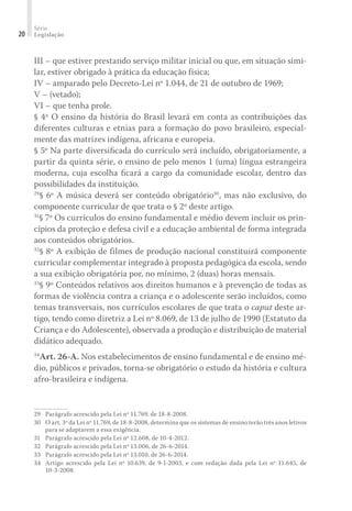 Série
Legislação20
III – que estiver prestando serviço militar inicial ou que, em situação simi-
lar, estiver obrigado à prática da educação física;
IV – amparado pelo Decreto-Lei nº 1.044, de 21 de outubro de 1969;
V – (vetado);
VI – que tenha prole.
§ 4º O ensino da história do Brasil levará em conta as contribuições das
diferentes culturas e etnias para a formação do povo brasileiro, especial-
mente das matrizes indígena, africana e europeia.
§ 5º Na parte diversiﬁcada do currículo será incluído, obrigatoriamente, a
partir da quinta série, o ensino de pelo menos 1 (uma) língua estrangeira
moderna, cuja escolha ﬁcará a cargo da comunidade escolar, dentro das
possibilidades da instituição.
29
§ 6º A música deverá ser conteúdo obrigatório30
, mas não exclusivo, do
componente curricular de que trata o § 2º deste artigo.
31
§ 7º Os currículos do ensino fundamental e médio devem incluir os prin-
cípios da proteção e defesa civil e a educação ambiental de forma integrada
aos conteúdos obrigatórios.
32
§ 8º A exibição de filmes de produção nacional constituirá componente
curricular complementar integrado à proposta pedagógica da escola, sendo
a sua exibição obrigatória por, no mínimo, 2 (duas) horas mensais.
33
§ 9º Conteúdos relativos aos direitos humanos e à prevenção de todas as
formas de violência contra a criança e o adolescente serão incluídos, como
temas transversais, nos currículos escolares de que trata o caput deste ar-
tigo, tendo como diretriz a Lei nº 8.069, de 13 de julho de 1990 (Estatuto da
Criança e do Adolescente), observada a produção e distribuição de material
didático adequado.
34
Art. 26-A. Nos estabelecimentos de ensino fundamental e de ensino mé-
dio, públicos e privados, torna-se obrigatório o estudo da história e cultura
afro-brasileira e indígena.
29	 Parágrafo acrescido pela Lei nº 11.769, de 18-8-2008.
30	 O art. 3º da Lei nº 11.769, de 18-8-2008, determina que os sistemas de ensino terão três anos letivos
para se adaptarem a essa exigência.
31	 Parágrafo acrescido pela Lei nº 12.608, de 10-4-2012.
32	 Parágrafo acrescido pela Lei nº 13.006, de 26-6-2014.
33	 Parágrafo acrescido pela Lei nº 13.010, de 26-6-2014.
34	 Artigo acrescido pela Lei nº 10.639, de 9-1-2003, e com redação dada pela Lei nº 11.645, de
10-3-2008.
 