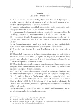 LDB – Lei de Diretrizes e Bases da Educação Nacional
11ª edição 23
Seção III
Do Ensino Fundamental
44
Art. 32. O ensino fundamental obrigatório, com duração de 9 (nove) anos,
gratuito na escola pública, iniciando-se aos 6 (seis) anos de idade, terá por
objetivo a formação básica do cidadão, mediante:
I – o desenvolvimento da capacidade de aprender, tendo como meios bási-
cos o pleno domínio da leitura, da escrita e do cálculo;
II – a compreensão do ambiente natural e social, do sistema político, da
tecnologia, das artes e dos valores em que se fundamenta a sociedade;
III – o desenvolvimento da capacidade de aprendizagem, tendo em vis-
ta a aquisição de conhecimentos e habilidades e a formação de atitudes e
valores;
IV – o fortalecimento dos vínculos de família, dos laços de solidariedade
humana e de tolerância recíproca em que se assenta a vida social.
§ 1º É facultado aos sistemas de ensino desdobrar o ensino fundamental em
ciclos.
§ 2º Os estabelecimentos que utilizam progressão regular por série podem
adotar no ensino fundamental o regime de progressão continuada, sem
prejuízo da avaliação do processo de ensino-aprendizagem, observadas as
normas do respectivo sistema de ensino.
§ 3º O ensino fundamental regular será ministrado em língua portuguesa,
assegurada às comunidades indígenas a utilização de suas línguas maternas
e processos próprios de aprendizagem.
§4ºOensinofundamentalserápresencial,sendooensinoadistânciautiliza-
do como complementação da aprendizagem ou em situações emergenciais.
45
§ 5º O currículo do ensino fundamental incluirá, obrigatoriamente, con-
teúdo que trate dos direitos das crianças e dos adolescentes, tendo como
diretriz a Lei nº 8.069, de 13 de julho de 1990, que institui o Estatuto da
Criança e do Adolescente, observada a produção e distribuição de material
didático adequado.
46
§ 6º O estudo sobre os símbolos nacionais será incluído como tema trans-
versal nos currículos do ensino fundamental.
44	Caput com redação dada pela Lei nº 11.274, de 7-2-2006.
45	 Parágrafo acrescido pela Lei nº 11.525, de 25-9-2007.
46	 Parágrafo acrescido pela Lei nº 12.472, de 1-9-2011, em vigor noventa dias após sua publicação,
que ocorreu no Diário Oficial da União de 2-9-2011.
 