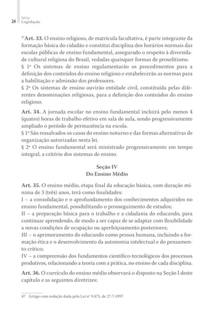 Série
Legislação24
47
Art. 33. O ensino religioso, de matrícula facultativa, é parte integrante da
formação básica do cidadão e constitui disciplina dos horários normais das
escolas públicas de ensino fundamental, assegurado o respeito à diversida-
de cultural religiosa do Brasil, vedadas quaisquer formas de proselitismo.
§ 1º Os sistemas de ensino regulamentarão os procedimentos para a
deﬁnição dos conteúdos do ensino religioso e estabelecerão as normas para
a habilitação e admissão dos professores.
§ 2º Os sistemas de ensino ouvirão entidade civil, constituída pelas dife-
rentes denominações religiosas, para a deﬁnição dos conteúdos do ensino
religioso.
Art. 34. A jornada escolar no ensino fundamental incluirá pelo menos 4
(quatro) horas de trabalho efetivo em sala de aula, sendo progressivamente
ampliado o período de permanência na escola.
§ 1º São ressalvados os casos do ensino noturno e das formas alternativas de
organização autorizadas nesta lei.
§ 2º O ensino fundamental será ministrado progressivamente em tempo
integral, a critério dos sistemas de ensino.
Seção IV
Do Ensino Médio
Art. 35. O ensino médio, etapa ﬁnal da educação básica, com duração mí-
nima de 3 (três) anos, terá como ﬁnalidades:
I – a consolidação e o aprofundamento dos conhecimentos adquiridos no
ensino fundamental, possibilitando o prosseguimento de estudos;
II – a preparação básica para o trabalho e a cidadania do educando, para
continuar aprendendo, de modo a ser capaz de se adaptar com ﬂexibilidade
a novas condições de ocupação ou aperfeiçoamento posteriores;
III – o aprimoramento do educando como pessoa humana, incluindo a for-
mação ética e o desenvolvimento da autonomia intelectual e do pensamen-
to crítico;
IV – a compreensão dos fundamentos cientíﬁco-tecnológicos dos processos
produtivos, relacionando a teoria com a prática, no ensino de cada disciplina.
Art. 36. O currículo do ensino médio observará o disposto na Seção I deste
capítulo e as seguintes diretrizes:
47	 Artigo com redação dada pela Lei nº 9.475, de 27-7-1997.
 