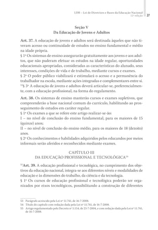 LDB – Lei de Diretrizes e Bases da Educação Nacional
11ª edição 27
Seção V
Da Educação de Jovens e Adultos
Art. 37. A educação de jovens e adultos será destinada àqueles que não ti-
veram acesso ou continuidade de estudos no ensino fundamental e médio
na idade própria.
§ 1º Os sistemas de ensino assegurarão gratuitamente aos jovens e aos adul-
tos, que não puderam efetuar os estudos na idade regular, oportunidades
educacionais apropriadas, consideradas as características do alunado, seus
interesses, condições de vida e de trabalho, mediante cursos e exames.
§ 2º O poder público viabilizará e estimulará o acesso e a permanência do
trabalhador na escola, mediante ações integradas e complementares entre si.
53
§ 3º A educação de jovens e adultos deverá articular-se, preferencialmen-
te, com a educação profissional, na forma do regulamento.
Art. 38. Os sistemas de ensino manterão cursos e exames supletivos, que
compreenderão a base nacional comum do currículo, habilitando ao pros-
seguimento de estudos em caráter regular.
§ 1º Os exames a que se refere este artigo realizar-se-ão:
I – no nível de conclusão do ensino fundamental, para os maiores de 15
(quinze) anos;
II – no nível de conclusão do ensino médio, para os maiores de 18 (dezoito)
anos.
§ 2º Os conhecimentos e habilidades adquiridos pelos educandos por meios
informais serão aferidos e reconhecidos mediante exames.
CAPÍTULO III
DA EDUCAÇÃO PROFISSIONAL E TECNOLÓGICA54
55
Art. 39. A educação profissional e tecnológica, no cumprimento dos obje-
tivos da educação nacional, integra-se aos diferentes níveis e modalidades de
educação e às dimensões do trabalho, da ciência e da tecnologia.
§ 1º Os cursos de educação profissional e tecnológica poderão ser orga-
nizados por eixos tecnológicos, possibilitando a construção de diferentes
53	 Parágrafo acrescido pela Lei nº 11.741, de 16-7-2008.
54	 Título do capítulo com redação dada pela Lei nº 11.741, de 16-7-2008.
55	 Artigo regulamentado pelo Decreto nº 5.154, de 23-7-2004, e com redação dada pela Lei nº 11.741,
de 16-7-2008.
 