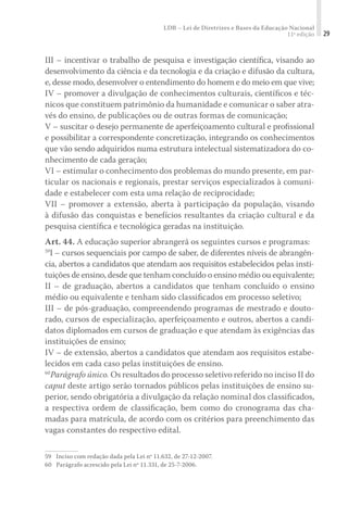 LDB – Lei de Diretrizes e Bases da Educação Nacional
11ª edição 29
III – incentivar o trabalho de pesquisa e investigação cientíﬁca, visando ao
desenvolvimento da ciência e da tecnologia e da criação e difusão da cultura,
e, desse modo, desenvolver o entendimento do homem e do meio em que vive;
IV – promover a divulgação de conhecimentos culturais, cientíﬁcos e téc-
nicos que constituem patrimônio da humanidade e comunicar o saber atra-
vés do ensino, de publicações ou de outras formas de comunicação;
V – suscitar o desejo permanente de aperfeiçoamento cultural e proﬁssional
e possibilitar a correspondente concretização, integrando os conhecimentos
que vão sendo adquiridos numa estrutura intelectual sistematizadora do co-
nhecimento de cada geração;
VI – estimular o conhecimento dos problemas do mundo presente, em par-
ticular os nacionais e regionais, prestar serviços especializados à comuni-
dade e estabelecer com esta uma relação de reciprocidade;
VII – promover a extensão, aberta à participação da população, visando
à difusão das conquistas e benefícios resultantes da criação cultural e da
pesquisa cientíﬁca e tecnológica geradas na instituição.
Art. 44. A educação superior abrangerá os seguintes cursos e programas:
59
I – cursos sequenciais por campo de saber, de diferentes níveis de abrangên-
cia, abertos a candidatos que atendam aos requisitos estabelecidos pelas insti-
tuições de ensino, desde que tenham concluído o ensino médio ou equivalente;
II – de graduação, abertos a candidatos que tenham concluído o ensino
médio ou equivalente e tenham sido classiﬁcados em processo seletivo;
III – de pós-graduação, compreendendo programas de mestrado e douto-
rado, cursos de especialização, aperfeiçoamento e outros, abertos a candi-
datos diplomados em cursos de graduação e que atendam às exigências das
instituições de ensino;
IV – de extensão, abertos a candidatos que atendam aos requisitos estabe-
lecidos em cada caso pelas instituições de ensino.
60
Parágrafo único. Os resultados do processo seletivo referido no inciso II do
caput deste artigo serão tornados públicos pelas instituições de ensino su-
perior, sendo obrigatória a divulgação da relação nominal dos classiﬁcados,
a respectiva ordem de classiﬁcação, bem como do cronograma das cha-
madas para matrícula, de acordo com os critérios para preenchimento das
vagas constantes do respectivo edital.
59	 Inciso com redação dada pela Lei nº 11.632, de 27-12-2007.
60	 Parágrafo acrescido pela Lei nº 11.331, de 25-7-2006.
 