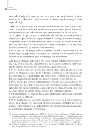 Série
Legislação30
Art. 45. A educação superior será ministrada em instituições de ensi-
no superior, públicas ou privadas, com variados graus de abrangência ou
especialização.
61
Art. 46. A autorização e o reconhecimento de cursos, bem como o cre-
denciamento de instituições de educação superior, terão prazos limitados,
sendo renovados, periodicamente, após processo regular de avaliação.
62
§ 1º Após um prazo para saneamento de deﬁciências eventualmente
identiﬁcadas pela avaliação a que se refere este artigo, haverá reavaliação,
que poderá resultar, conforme o caso, em desativação de cursos e habilita-
ções, em intervenção na instituição, em suspensão temporária de prerroga-
tivas da autonomia, ou em descredenciamento.
§ 2º No caso de instituição pública, o Poder Executivo responsável por sua
manutenção acompanhará o processo de saneamento e fornecerá recursos
adicionais, se necessários, para a superação das deﬁciências.
Art. 47. Na educação superior, o ano letivo regular, independente do ano ci-
vil, tem, no mínimo, 200 (duzentos) dias de trabalho acadêmico efetivo, ex-
cluído o tempo reservado aos exames ﬁnais, quando houver.
§ 1º As instituições informarão aos interessados, antes de cada período
letivo, os programas dos cursos e demais componentes curriculares, sua
duração, requisitos, qualiﬁcação dos professores, recursos disponíveis e cri-
térios de avaliação, obrigando-se a cumprir as respectivas condições.
§ 2º Os alunos que tenham extraordinário aproveitamento nos estudos, de-
monstradopormeiodeprovaseoutrosinstrumentosdeavaliaçãoespecíﬁcos,
aplicados por banca examinadora especial, poderão ter abreviada a duração
dos seus cursos, de acordo com as normas dos sistemas de ensino.
§ 3º É obrigatória a frequência de alunos e professores, salvo nos programas
de educação a distância.
§ 4º As instituições de educação superior oferecerão, no período noturno,
cursos de graduação nos mesmos padrões de qualidade mantidos no período
diurno, sendo obrigatória a oferta noturna nas instituições públicas, garanti-
da a necessária previsão orçamentária.
61	 Artigo regulamentado pelo Decreto nº 5.773, de 9-5-2006. A Lei nº 10.870, de 19-5-2004, instituiu
a Taxa de Avaliação in loco, em favor do Instituto Nacional de Estudos e Pesquisas Educacionais
Anísio Teixeira (Inep), pelas avaliações periódicas que realizar, quando formulada solicitação de
credenciamento ou renovação de credenciamento de instituição de educação superior e solicita-
ção de autorização, reconhecimento ou renovação de reconhecimento de cursos de graduação.
62	 A Taxa de Avaliação in loco, de que trata a Lei nº 10.870, de 19-5-2004, será também devida no
caso da reavaliação de que trata esse parágrafo.
 