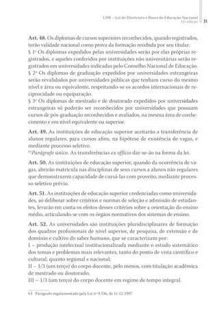 LDB – Lei de Diretrizes e Bases da Educação Nacional
11ª edição 31
Art. 48. Os diplomas de cursos superiores reconhecidos, quando registrados,
terão validade nacional como prova da formação recebida por seu titular.
§ 1º Os diplomas expedidos pelas universidades serão por elas próprias re-
gistrados, e aqueles conferidos por instituições não universitárias serão re-
gistrados em universidades indicadas pelo Conselho Nacional de Educação.
§ 2º Os diplomas de graduação expedidos por universidades estrangeiras
serão revalidados por universidades públicas que tenham curso do mesmo
nível e área ou equivalente, respeitando-se os acordos internacionais de re-
ciprocidade ou equiparação.
§ 3º Os diplomas de mestrado e de doutorado expedidos por universidades
estrangeiras só poderão ser reconhecidos por universidades que possuam
cursos de pós-graduação reconhecidos e avaliados, na mesma área de conhe-
cimento e em nível equivalente ou superior.
Art. 49. As instituições de educação superior aceitarão a transferência de
alunos regulares, para cursos aﬁns, na hipótese de existência de vagas, e
mediante processo seletivo.
63
Parágrafo único. As transferências ex ofﬁcio dar-se-ão na forma da lei.
Art. 50. As instituições de educação superior, quando da ocorrência de va-
gas, abrirão matrícula nas disciplinas de seus cursos a alunos não regulares
que demonstrarem capacidade de cursá-las com proveito, mediante proces-
so seletivo prévio.
Art. 51. As instituições de educação superior credenciadas como universida-
des, ao deliberar sobre critérios e normas de seleção e admissão de estudan-
tes, levarão em conta os efeitos desses critérios sobre a orientação do ensino
médio, articulando-se com os órgãos normativos dos sistemas de ensino.
Art. 52. As universidades são instituições pluridisciplinares de formação
dos quadros proﬁssionais de nível superior, de pesquisa, de extensão e de
domínio e cultivo do saber humano, que se caracterizam por:
I – produção intelectual institucionalizada mediante o estudo sistemático
dos temas e problemas mais relevantes, tanto do ponto de vista cientíﬁco e
cultural, quanto regional e nacional;
II – 1/3 (um terço) do corpo docente, pelo menos, com titulação acadêmica
de mestrado ou doutorado;
III – 1/3 (um terço) do corpo docente em regime de tempo integral.
63	 Parágrafo regulamentado pela Lei nº 9.536, de 11-12-1997.
 