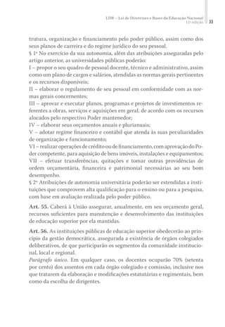 LDB – Lei de Diretrizes e Bases da Educação Nacional
11ª edição 33
trutura, organização e ﬁnanciamento pelo poder público, assim como dos
seus planos de carreira e do regime jurídico do seu pessoal.
§ 1º No exercício da sua autonomia, além das atribuições asseguradas pelo
artigo anterior, as universidades públicas poderão:
I – propor o seu quadro de pessoal docente, técnico e administrativo, assim
como um plano de cargos e salários, atendidas as normas gerais pertinentes
e os recursos disponíveis;
II – elaborar o regulamento de seu pessoal em conformidade com as nor-
mas gerais concernentes;
III – aprovar e executar planos, programas e projetos de investimentos re-
ferentes a obras, serviços e aquisições em geral, de acordo com os recursos
alocados pelo respectivo Poder mantenedor;
IV – elaborar seus orçamentos anuais e plurianuais;
V – adotar regime ﬁnanceiro e contábil que atenda às suas peculiaridades
de organização e funcionamento;
VI–realizaroperaçõesdecréditooudeﬁnanciamento,comaprovaçãodoPo-
der competente, para aquisição de bens imóveis, instalações e equipamentos;
VII – efetuar transferências, quitações e tomar outras providências de
ordem orçamentária, ﬁnanceira e patrimonial necessárias ao seu bom
desempenho.
§ 2º Atribuições de autonomia universitária poderão ser estendidas a insti-
tuições que comprovem alta qualiﬁcação para o ensino ou para a pesquisa,
com base em avaliação realizada pelo poder público.
Art. 55. Caberá à União assegurar, anualmente, em seu orçamento geral,
recursos suﬁcientes para manutenção e desenvolvimento das instituições
de educação superior por ela mantidas.
Art. 56. As instituições públicas de educação superior obedecerão ao prin-
cípio da gestão democrática, assegurada a existência de órgãos colegiados
deliberativos, de que participarão os segmentos da comunidade institucio-
nal, local e regional.
Parágrafo único. Em qualquer caso, os docentes ocuparão 70% (setenta
por cento) dos assentos em cada órgão colegiado e comissão, inclusive nos
que tratarem da elaboração e modiﬁcações estatutárias e regimentais, bem
como da escolha de dirigentes.
 