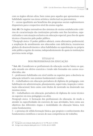 LDB – Lei de Diretrizes e Bases da Educação Nacional
11ª edição 35
com os órgãos oﬁciais aﬁns, bem como para aqueles que apresentam uma
habilidade superior nas áreas artística, intelectual ou psicomotora;
V – acesso igualitário aos benefícios dos programas sociais suplementares
disponíveis para o respectivo nível do ensino regular.
Art. 60. Os órgãos normativos dos sistemas de ensino estabelecerão crité-
rios de caracterização das instituições privadas sem ﬁns lucrativos, espe-
cializadas e com atuação exclusiva em educação especial, para ﬁns de apoio
técnico e ﬁnanceiro pelo poder público.
67
Parágrafo único. O poder público adotará, como alternativa preferencial,
a ampliação do atendimento aos educandos com deficiência, transtornos
globais do desenvolvimento e altas habilidades ou superdotação na própria
rede pública regular de ensino, independentemente do apoio às instituições
previstas neste artigo.
TÍTULO VI
DOS PROFISSIONAIS DA EDUCAÇÃO
68
Art. 61. Consideram-se profissionais da educação escolar básica os que,
nela estando em efetivo exercício e tendo sido formados em cursos reco-
nhecidos, são:
I – professores habilitados em nível médio ou superior para a docência na
educação infantil e nos ensinos fundamental e médio;
II – trabalhadores em educação portadores de diploma de pedagogia, com
habilitação em administração, planejamento, supervisão, inspeção e orien-
tação educacional, bem como com títulos de mestrado ou doutorado nas
mesmas áreas;
III – trabalhadores em educação, portadores de diploma de curso técnico
ou superior em área pedagógica ou afim.
Parágrafo único. A formação dos profissionais da educação, de modo a
atender às especificidades do exercício de suas atividades, bem como aos
objetivos das diferentes etapas e modalidades da educação básica, terá
como fundamentos:
I – a presença de sólida formação básica, que propicie o conhecimento dos
fundamentos científicos e sociais de suas competências de trabalho;
67	 Parágrafo com redação dada pela Lei nº 12.796, de 4-4-2013.
68	 Artigo com redação dada pela Lei nº 12.014, de 6-8-2009.
 